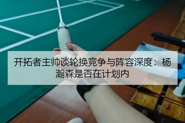 开拓者主帅谈轮换竞争与阵容深度:杨瀚森是否在计划内
